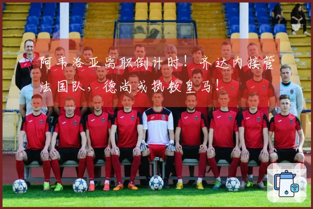 阿韦洛亚离职倒计时！齐达内接管法国队，德尚或执教皇马！