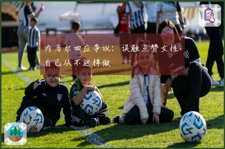 内马尔回应争议：误触点赞女性，自己从不这样做