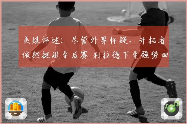 美媒评述：尽管外界怀疑，开拓者依然挺进季后赛 利拉德下季强势回归