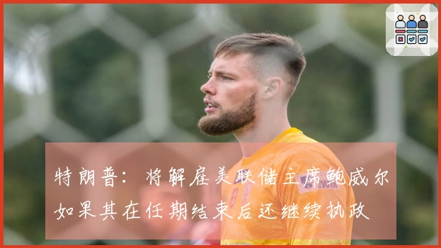 特朗普：将解雇美联储主席鲍威尔如果其在任期结束后还继续执政