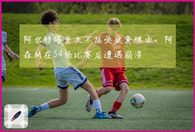 阿尔特塔坚决不接受疲惫理由，阿森纳在54场比赛后遭遇崩溃