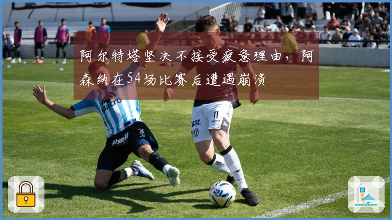 阿尔特塔坚决不接受疲惫理由，阿森纳在54场比赛后遭遇崩溃
