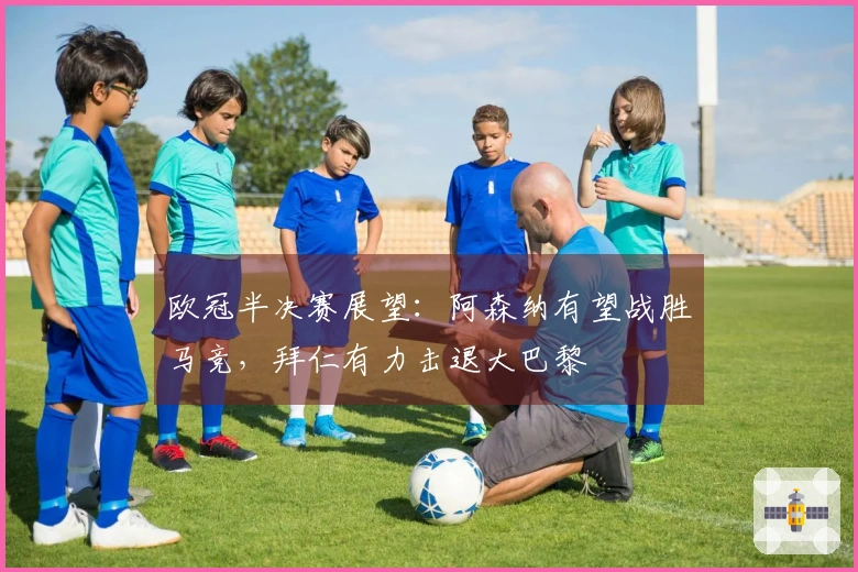 欧冠半决赛展望：阿森纳有望战胜马竞，拜仁有力击退大巴黎