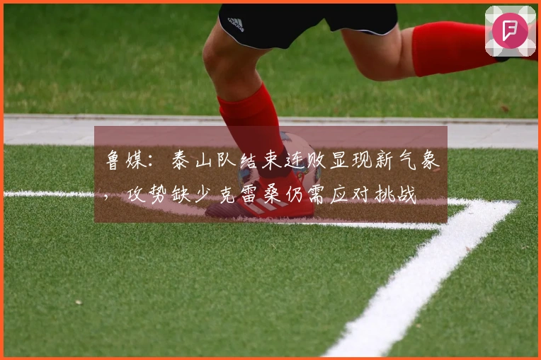 鲁媒：泰山队结束连败显现新气象，攻势缺少克雷桑仍需应对挑战