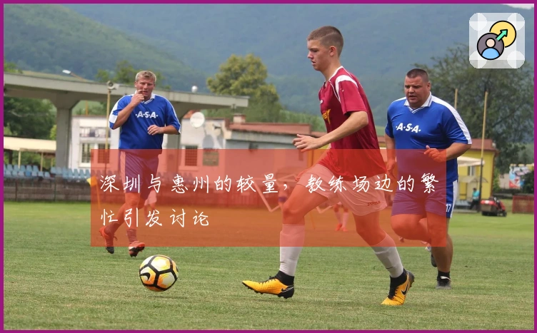 深圳与惠州的较量，教练场边的繁忙引发讨论