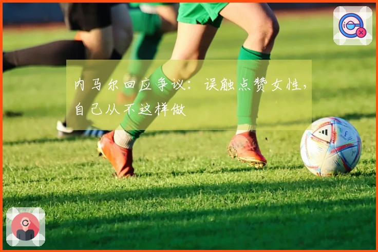 内马尔回应争议：误触点赞女性，自己从不这样做