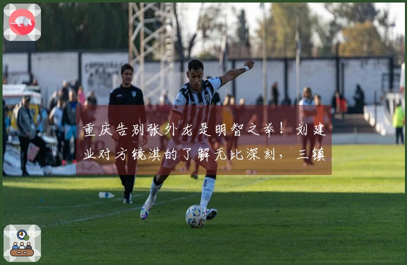 重庆告别张外龙是明智之举！刘建业对方镜淇的了解无比深刻，三镇应更注重培养郭嘉宇。