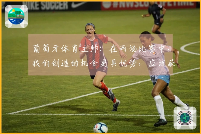 葡萄牙体育主帅：在两场比赛中，我们创造的机会更具优势，应该获得更多回报