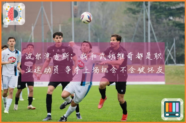 波尔津吉斯：我和武切维奇都是职业运动员 争夺上场机会不会破坏友谊