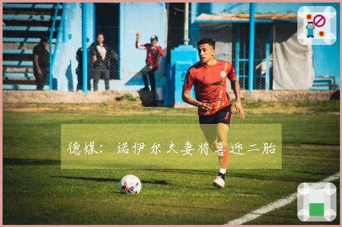 德媒：诺伊尔夫妻将喜迎二胎